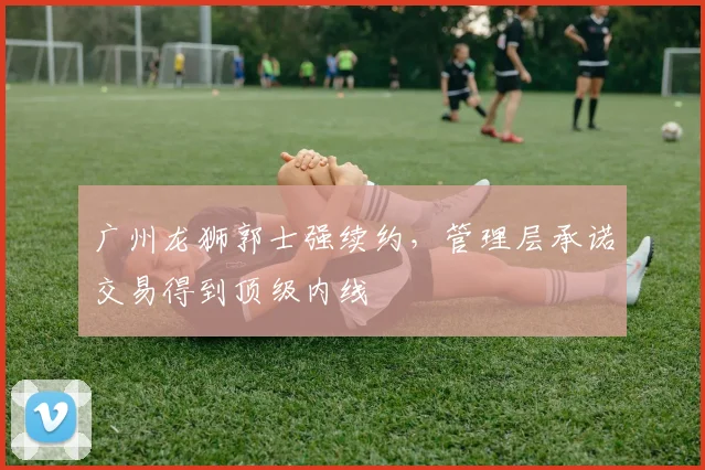 广州龙狮郭士强续约，管理层承诺交易得到顶级内线