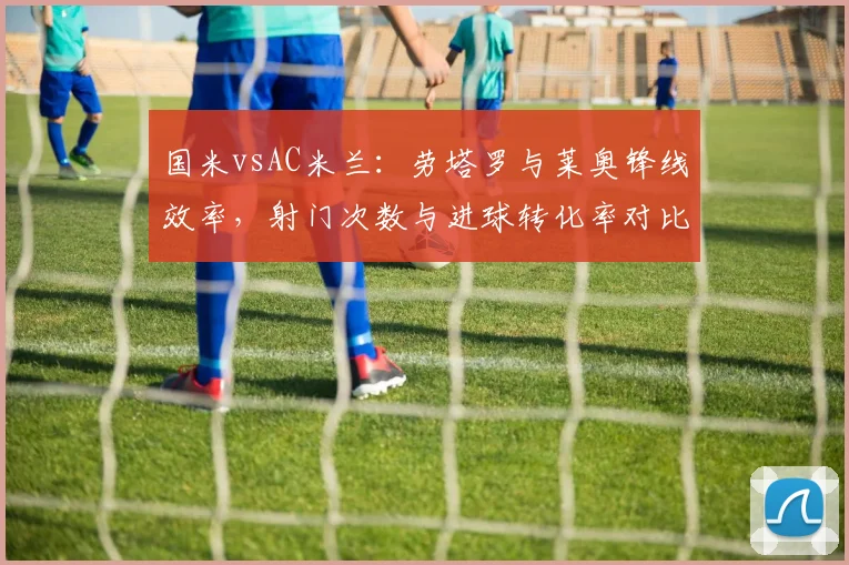 国米vsAC米兰：劳塔罗与莱奥锋线效率，射门次数与进球转化率对比