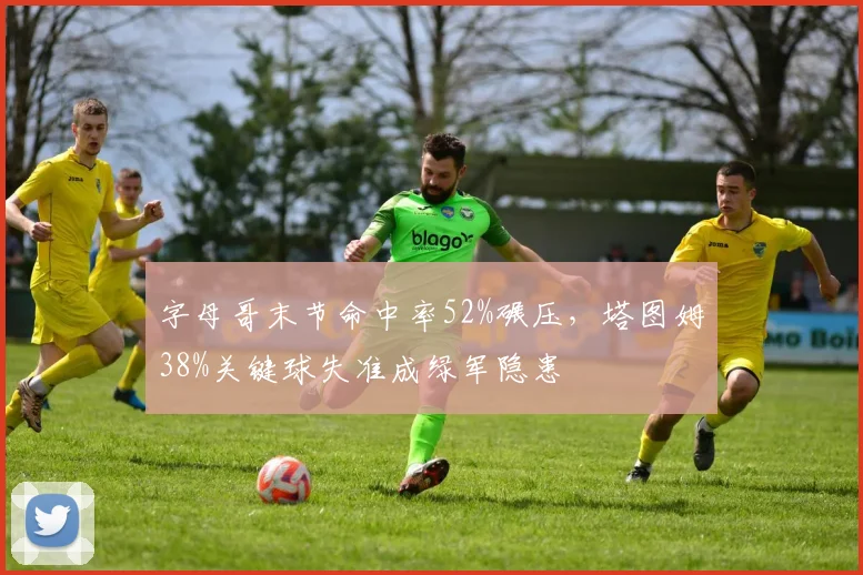 字母哥末节命中率52%碾压，塔图姆38%关键球失准成绿军隐患