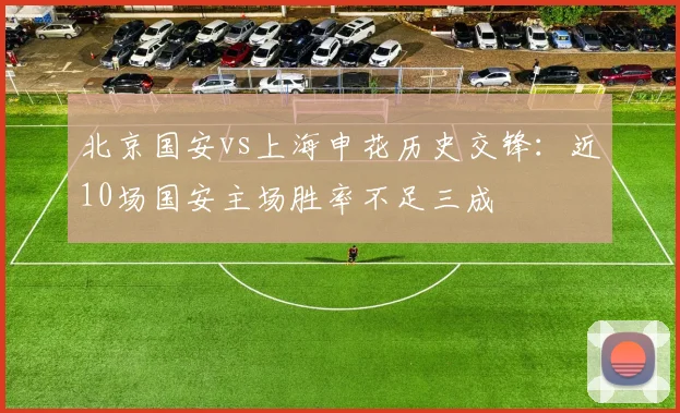 北京国安vs上海申花历史交锋：近10场国安主场胜率不足三成