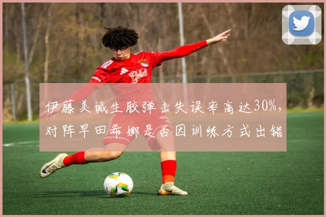 伊藤美诚生胶弹击失误率高达30%，对阵早田希娜是否因训练方式出错？