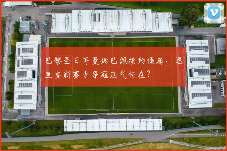 巴黎圣日耳曼姆巴佩续约僵局，恩里克新赛季争冠底气何在？