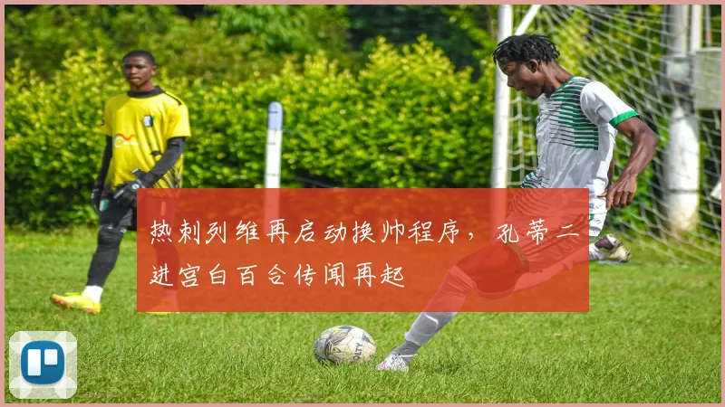 热刺列维再启动换帅程序，孔蒂二进宫白百合传闻再起